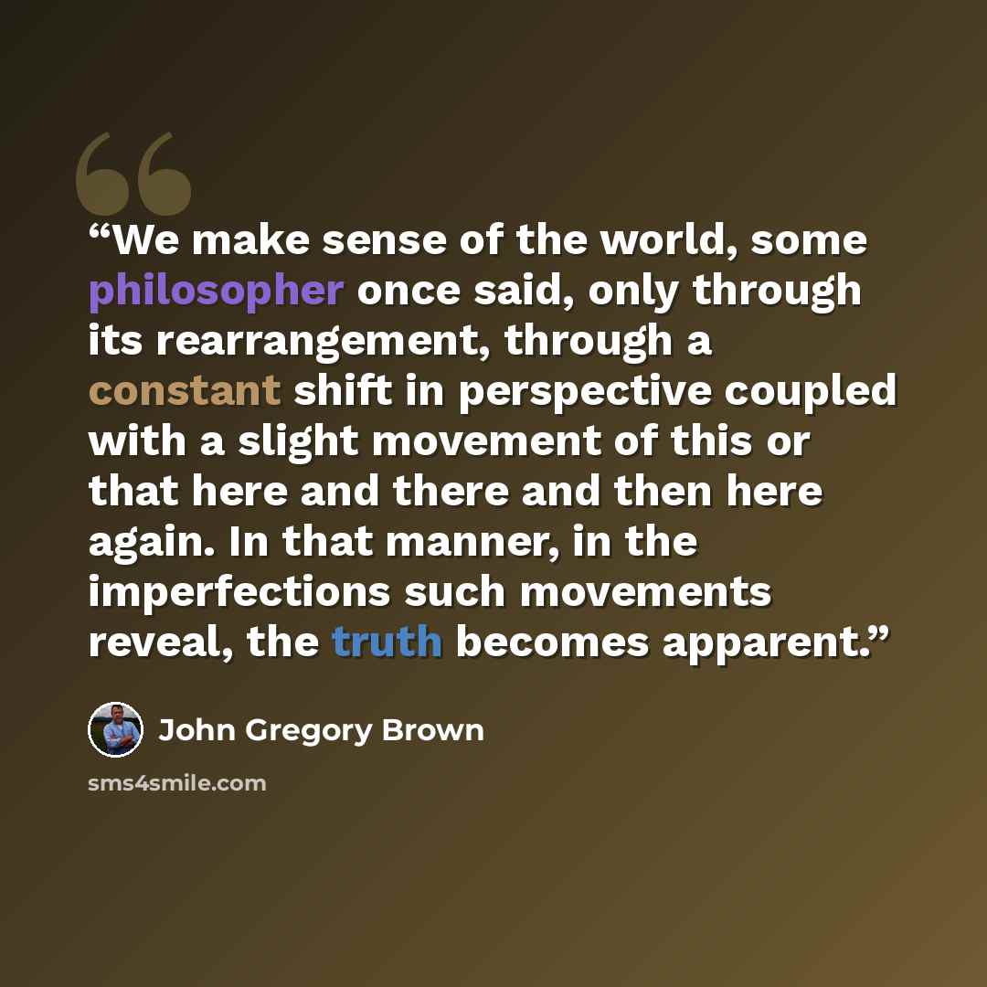 “We make sense of the world, some philosopher once said, only through its rearrangement, through a constant shift in perspective coupled with a slight movement of this or that here and there and then here again. In that manner, in the imperfections such movements reveal, the truth becomes apparent.” quote by John Gregory Brown