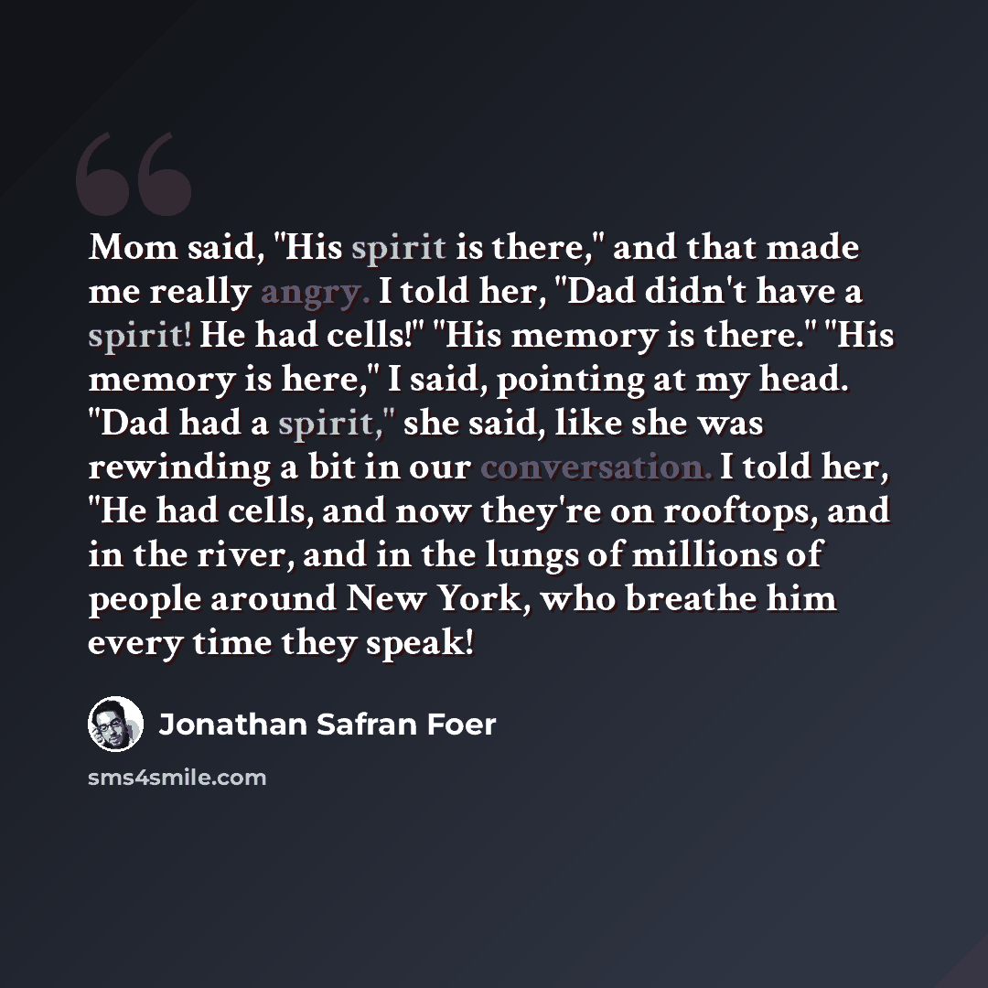 “Mom said, "His spirit is there," and that made me really angry. I told her, "Dad didn't have a spirit! He had cells!" "His memory is there." "His memory is here," I said, pointing at my head. "Dad had a spirit," she said, like she was rewinding a bit in our conversation. I told her, "He had cells…” quote by Jonathan Safran Foer