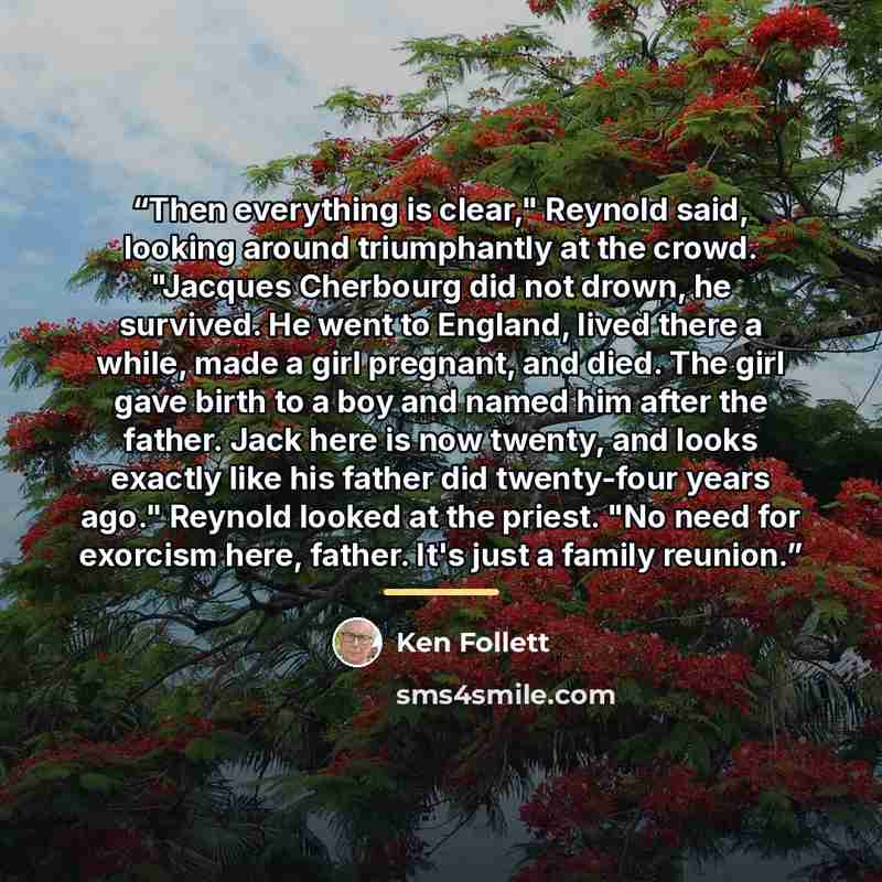 “Then everything is clear," Reynold said, looking around triumphantly at the crowd. "Jacques Cherbourg did not drown, he survived. He went to England, lived there a while, made a girl pregnant, and died. The girl gave birth to a boy and named him after the father. Jack here is now twenty, and looks…” quote by Ken Follett