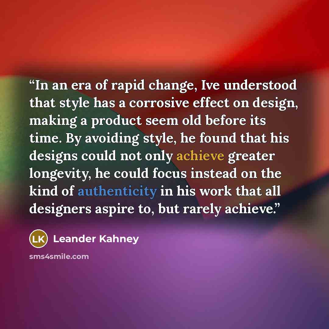 “In an era of rapid change, Ive understood that style has a corrosive effect on design, making a product seem old before its time. By avoiding style, he found that his designs could not only achieve greater longevity, he could focus instead on the kind of authenticity in his work that all designers…” quote by Leander Kahney