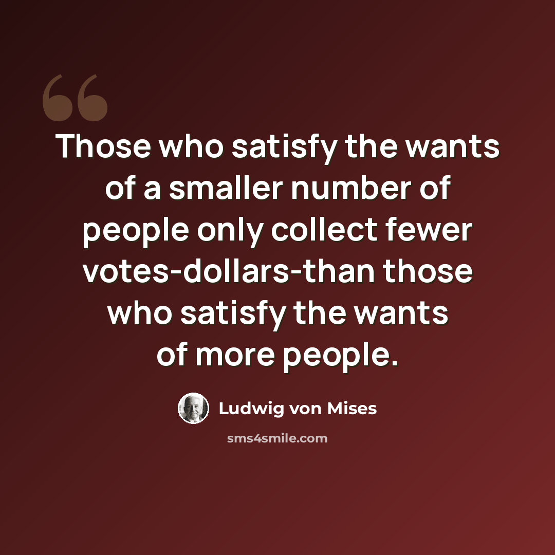 “Those who satisfy the wants of a smaller number of people only collect fewer votes-dollars-than those who satisfy the wants of more people.” quote by Ludwig von Mises