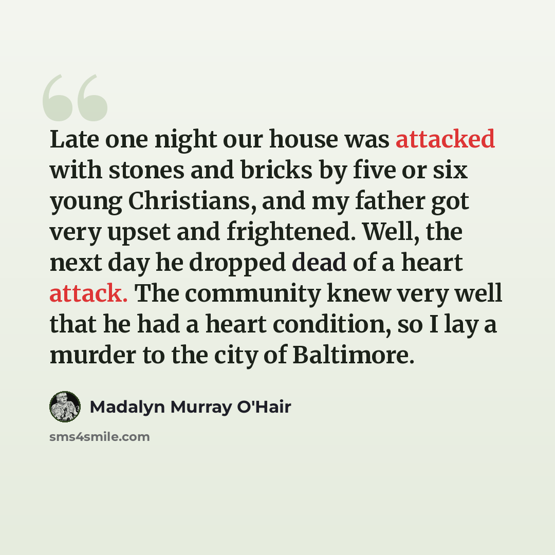 “Late one night our house was attacked with stones and bricks by five or six young Christians, and my father got very upset and frightened. Well, the next day he dropped dead of a heart attack. The community knew very well that he had a heart condition, so I lay a murder to the city of Baltimore.” quote by Madalyn Murray O'Hair