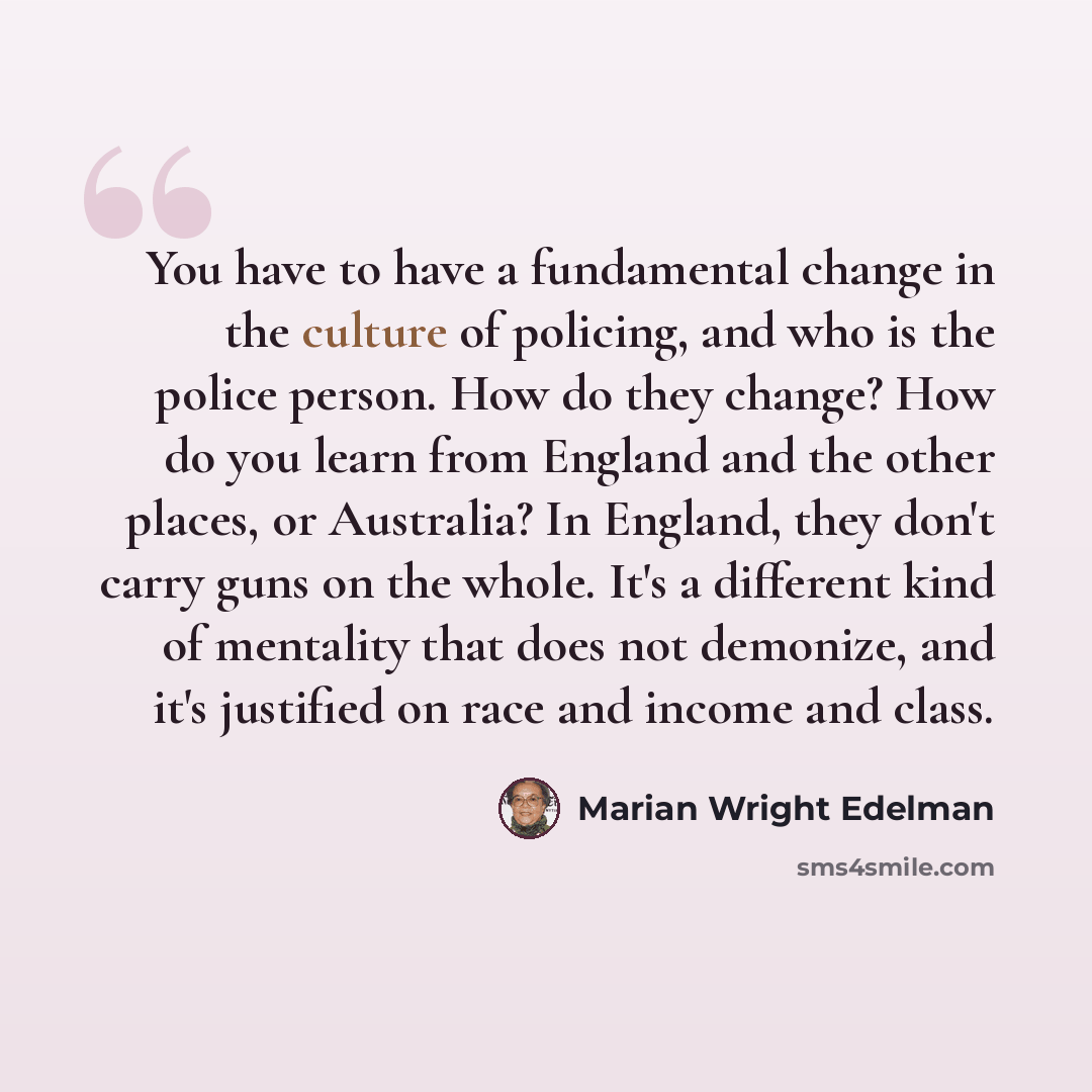 “You have to have a fundamental change in the culture of policing, and who is the police person. How do they change? How do you learn from England and the other places, or Australia? In England, they don't carry guns on the whole. It's a different kind of mentality that does not demonize, and it's…” quote by Marian Wright Edelman