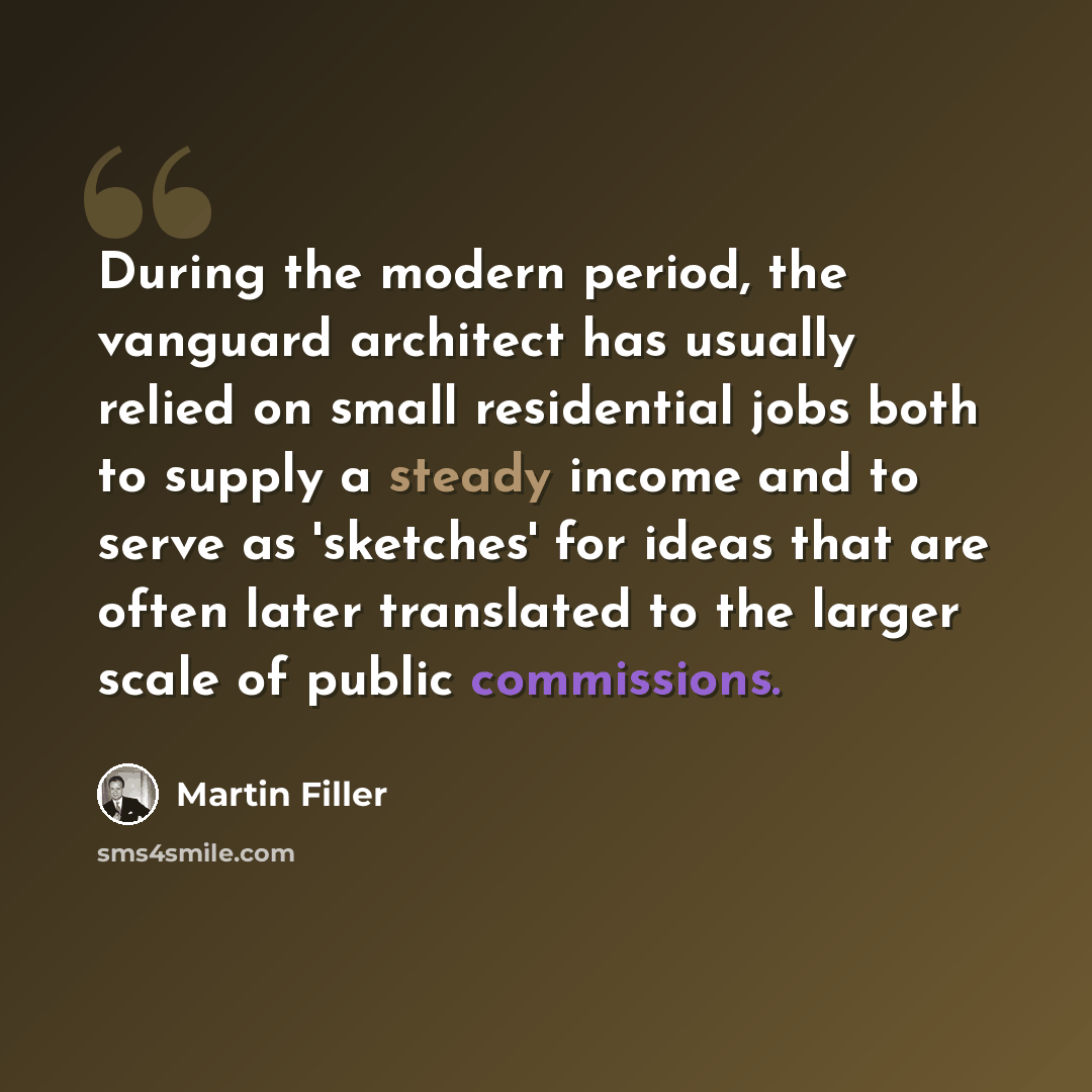 “During the modern period, the vanguard architect has usually relied on small residential jobs both to supply a steady income and to serve as 'sketches' for ideas that are often later translated to the larger scale of public commissions.” quote by Martin Filler