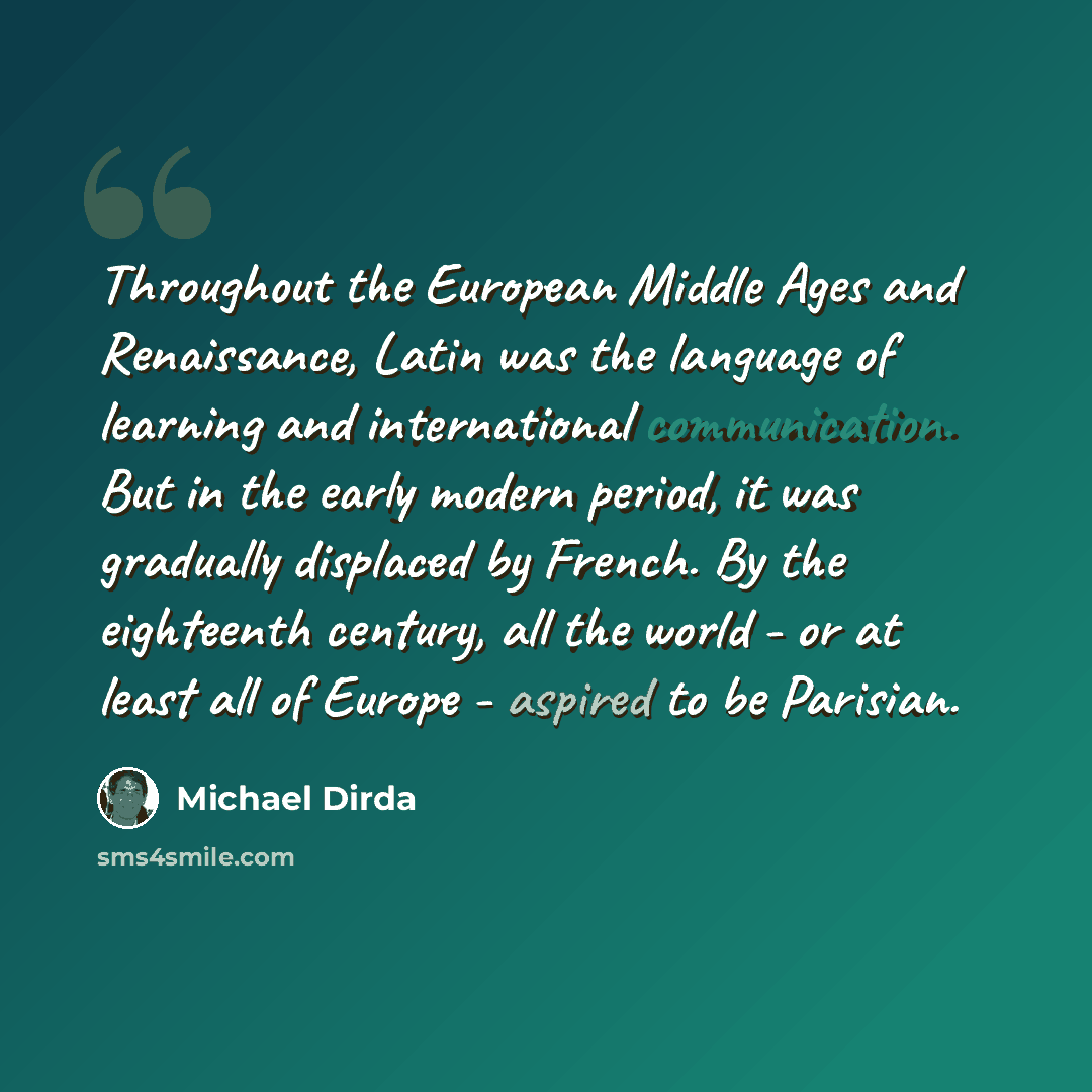 “Throughout the European Middle Ages and Renaissance, Latin was the language of learning and international communication. But in the early modern period, it was gradually displaced by French. By the eighteenth century, all the world - or at least all of Europe - aspired to be Parisian.” quote by Michael Dirda