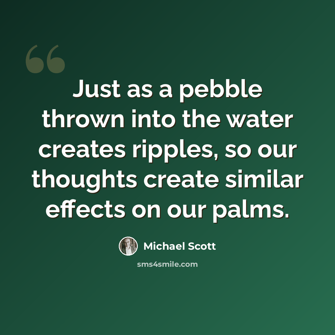 “Just as a pebble thrown into the water creates ripples, so our thoughts create similar effects on our palms.” quote by Michael Scott