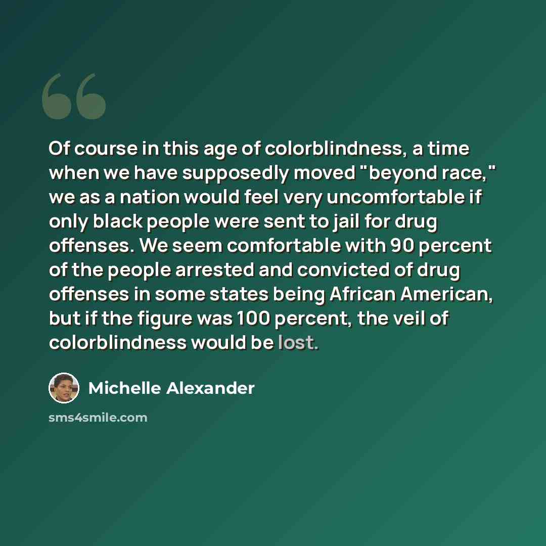 “Of course in this age of colorblindness, a time when we have supposedly moved "beyond race," we as a nation would feel very uncomfortable if only black people were sent to jail for drug offenses. We seem comfortable with 90 percent of the people arrested and convicted of drug offenses in some…” quote by Michelle Alexander