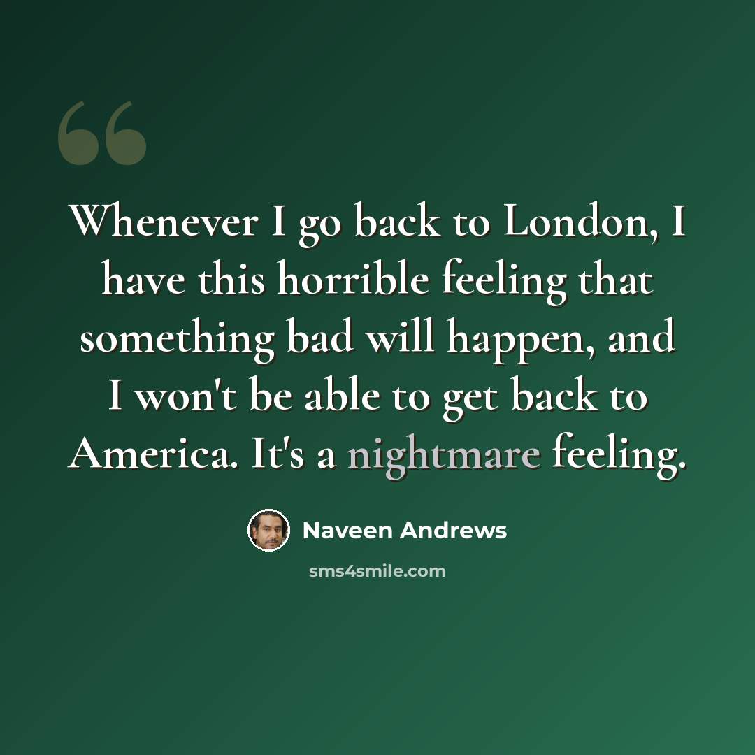 “Whenever I go back to London, I have this horrible feeling that something bad will happen, and I won't be able to get back to America. It's a nightmare feeling.” quote by Naveen Andrews