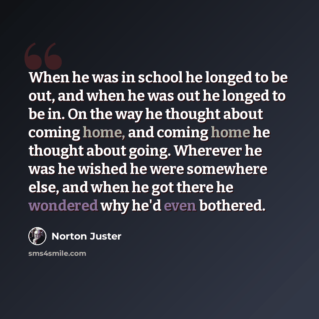 “When he was in school he longed to be out, and when he was out he longed to be in. On the way he thought about coming home, and coming home he thought about going. Wherever he was he wished he were somewhere else, and when he got there he wondered why he'd even bothered.” quote by Norton Juster