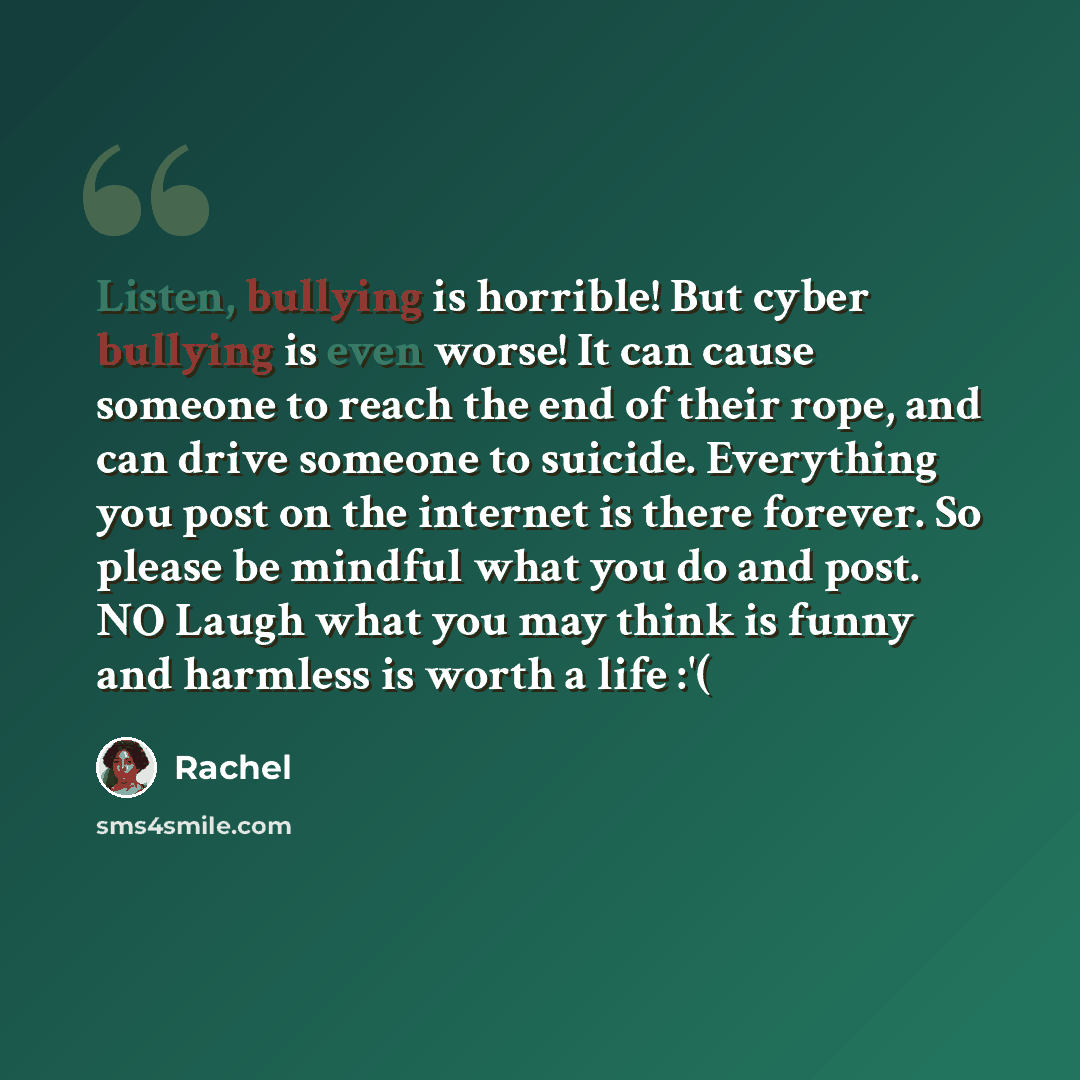 “Listen, bullying is horrible! But cyber bullying is even worse! It can cause someone to reach the end of their rope, and can drive someone to suicide. Everything you post on the internet is there forever. So please be mindful what you do and post. NO Laugh what you may think is funny and harmless…” quote by Rachel