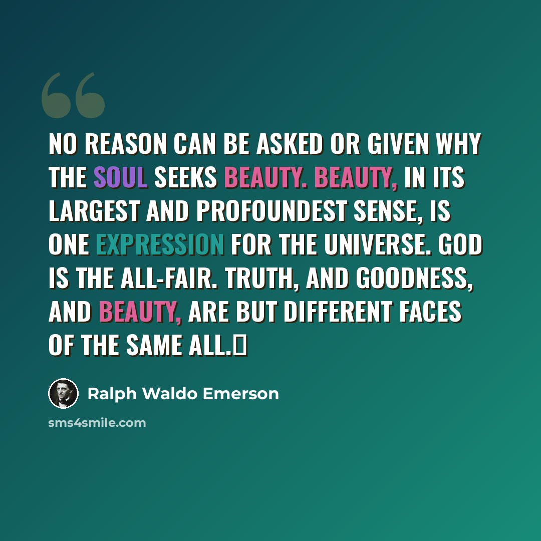 “No reason can be asked or given why the soul seeks beauty. Beauty, in its largest and profoundest sense, is one expression for the universe. God is the all-fair. Truth, and goodness, and beauty, are but different faces of the same All.” quote by Ralph Waldo Emerson