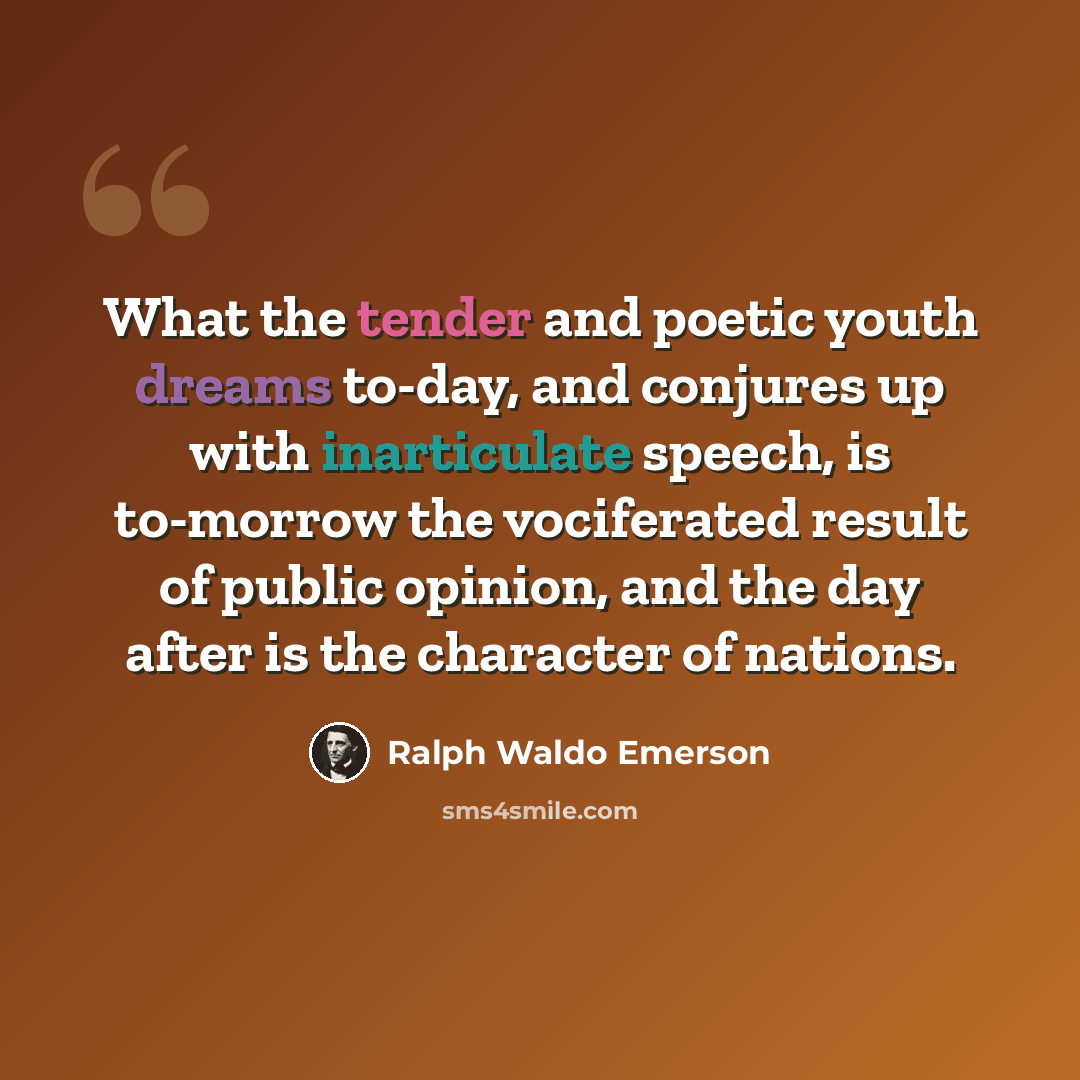 “What the tender and poetic youth dreams to-day, and conjures up with inarticulate speech, is to-morrow the vociferated result of public opinion, and the day after is the character of nations.” quote by Ralph Waldo Emerson
