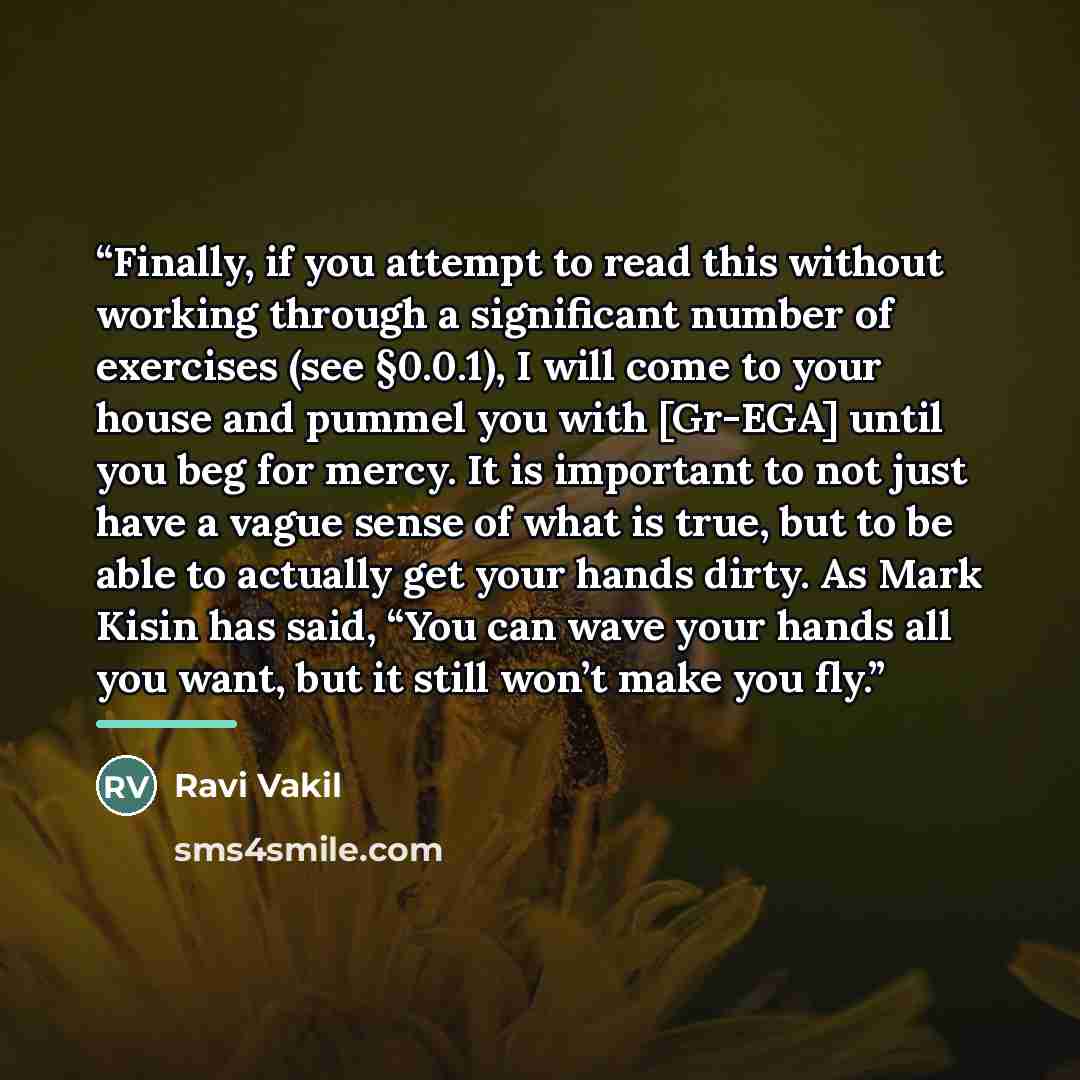 “Finally, if you attempt to read this without working through a significant number of exercises (see §0.0.1), I will come to your house and pummel you with [Gr-EGA] until you beg for mercy. It is important to not just have a vague sense of what is true, but to be able to actually get your hands…” quote by Ravi Vakil