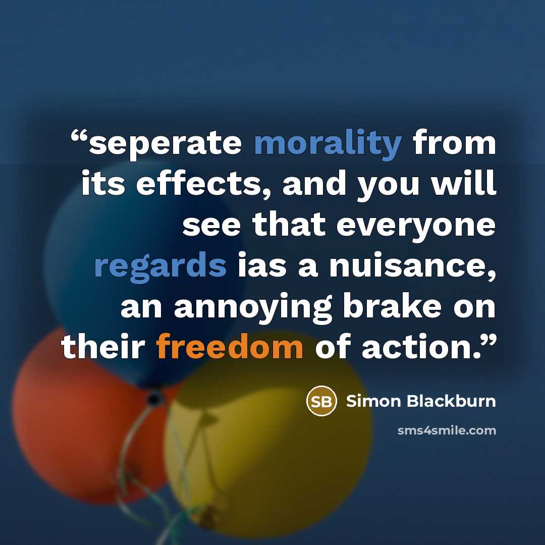 “seperate morality from its effects, and you will see that everyone regards ias a nuisance, an annoying brake on their freedom of action.” quote by Simon Blackburn