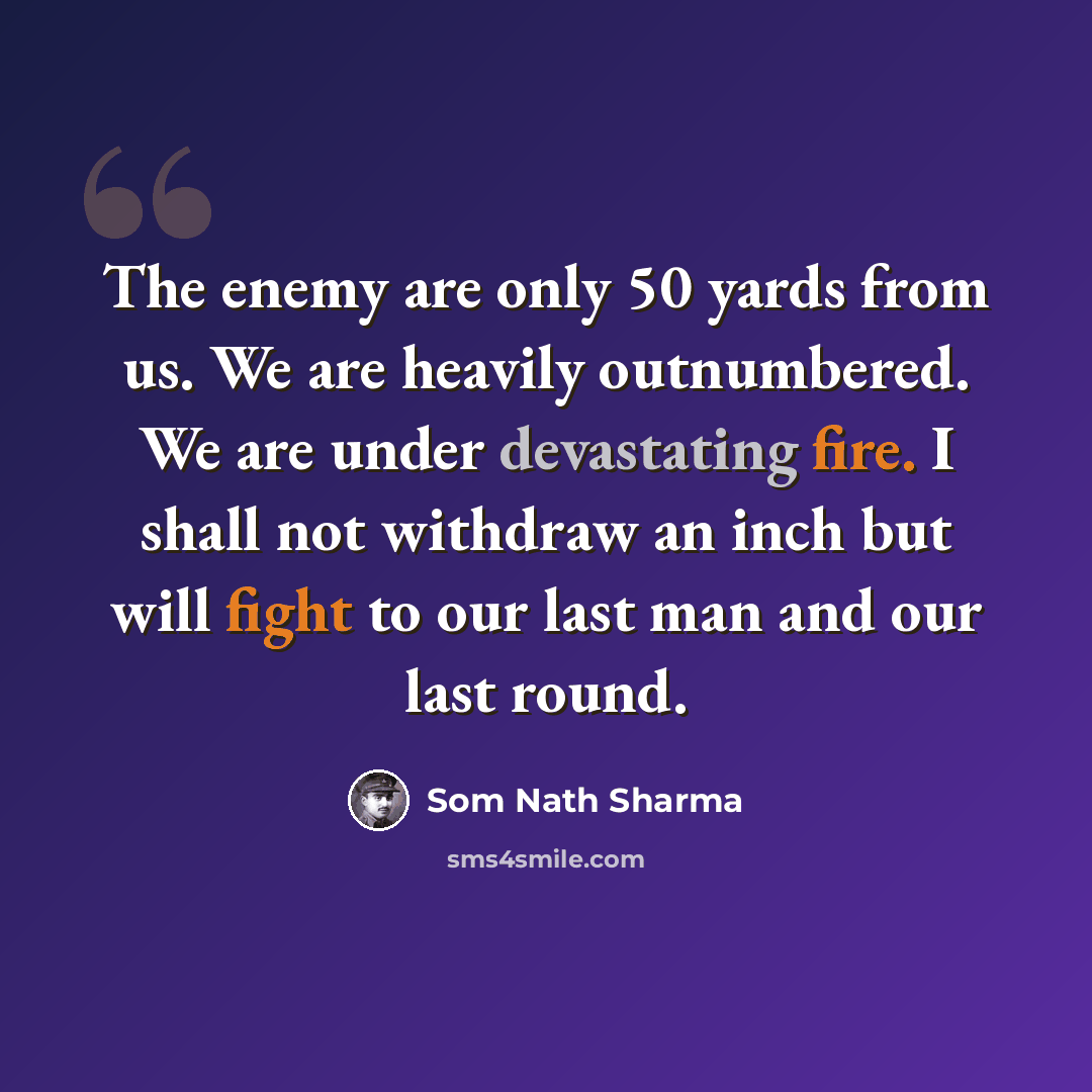 “The enemy are only 50 yards from us. We are heavily outnumbered. We are under devastating fire. I shall not withdraw an inch but will fight to our last man and our last round.” quote by Som Nath Sharma