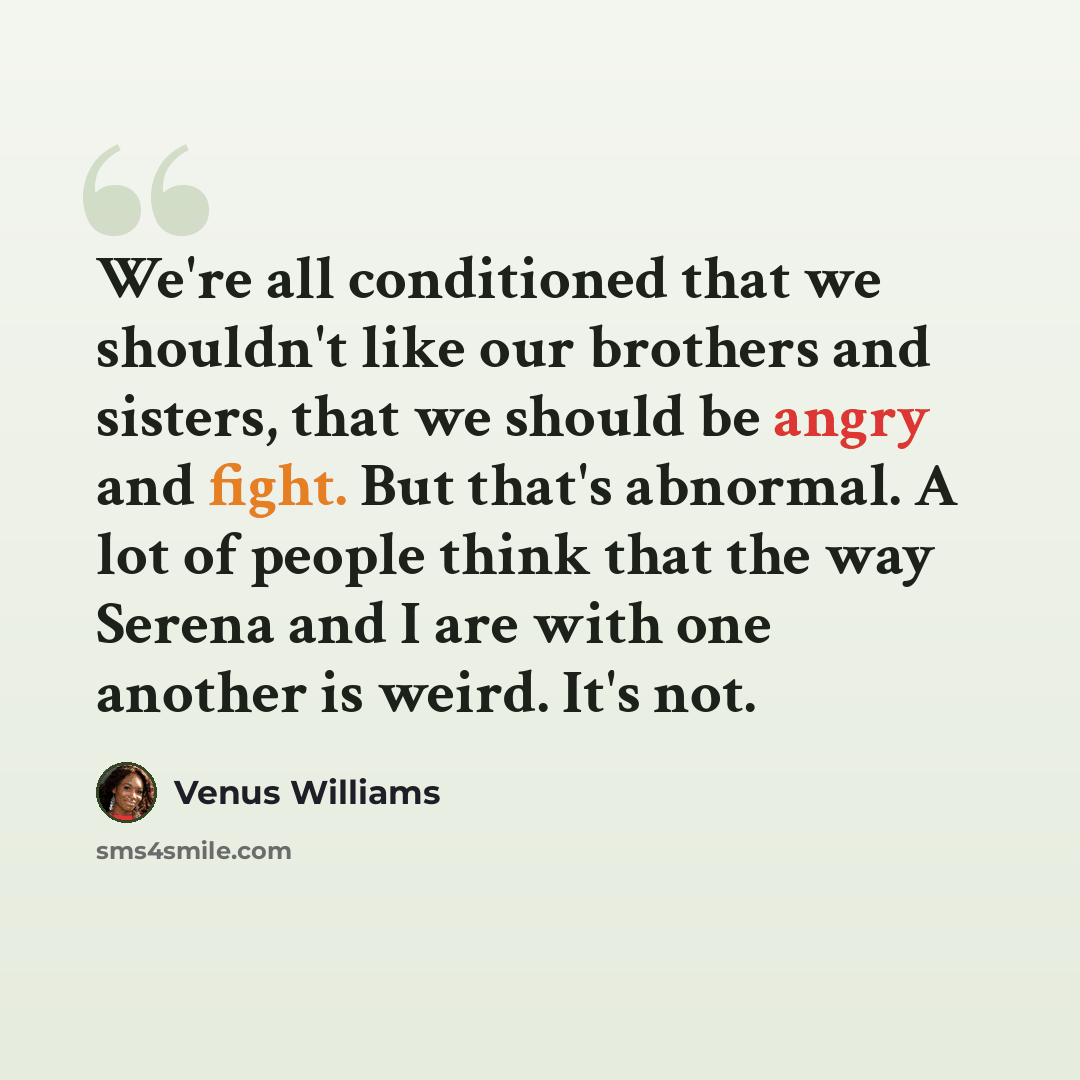 “We're all conditioned that we shouldn't like our brothers and sisters, that we should be angry and fight. But that's abnormal. A lot of people think that the way Serena and I are with one another is weird. It's not.” quote by Venus Williams