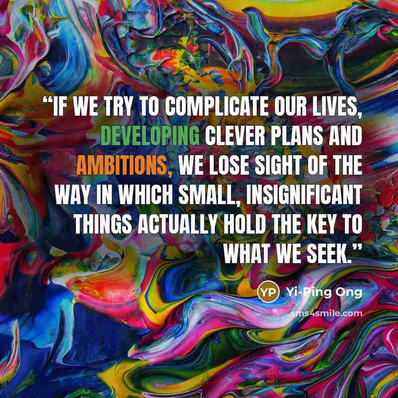 “If we try to complicate our lives, developing clever plans and ambitions, we lose sight of the way in which small, insignificant things actually hold the key to what we seek.” quote by Yi-Ping Ong