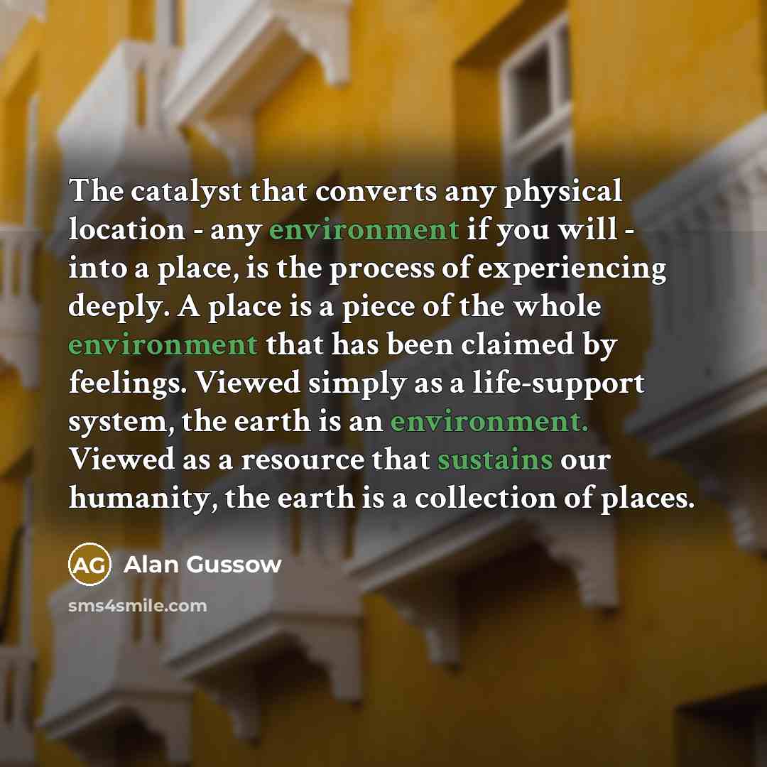 “The catalyst that converts any physical location - any environment if you will - into a place, is the process of experiencing deeply. A place is a piece of the whole environment that has been claimed by feelings. Viewed simply as a life-support system, the earth is an environment. Viewed as a…” quote by Alan Gussow