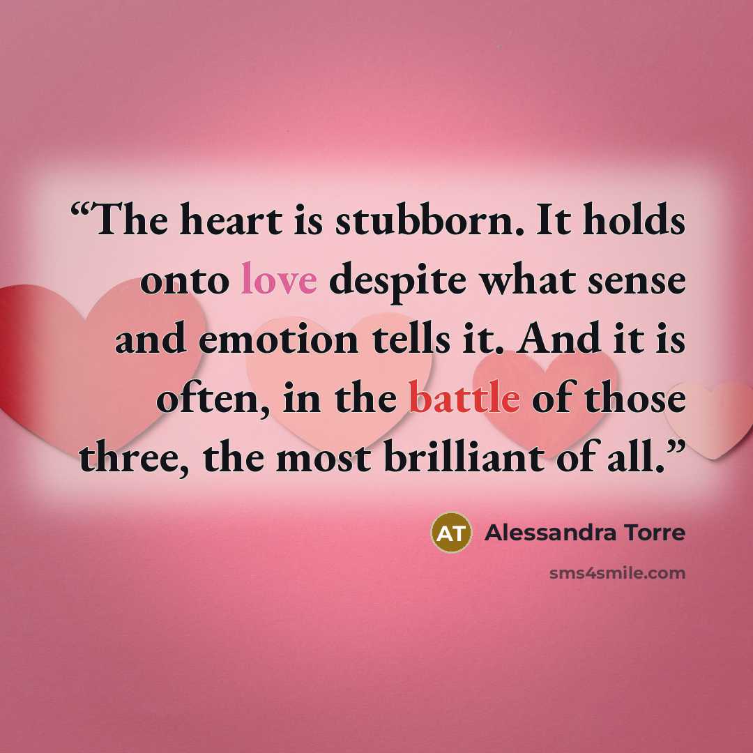 “The heart is stubborn. It holds onto love despite what sense and emotion tells it. And it is often, in the battle of those three, the most brilliant of all.” quote by Alessandra Torre