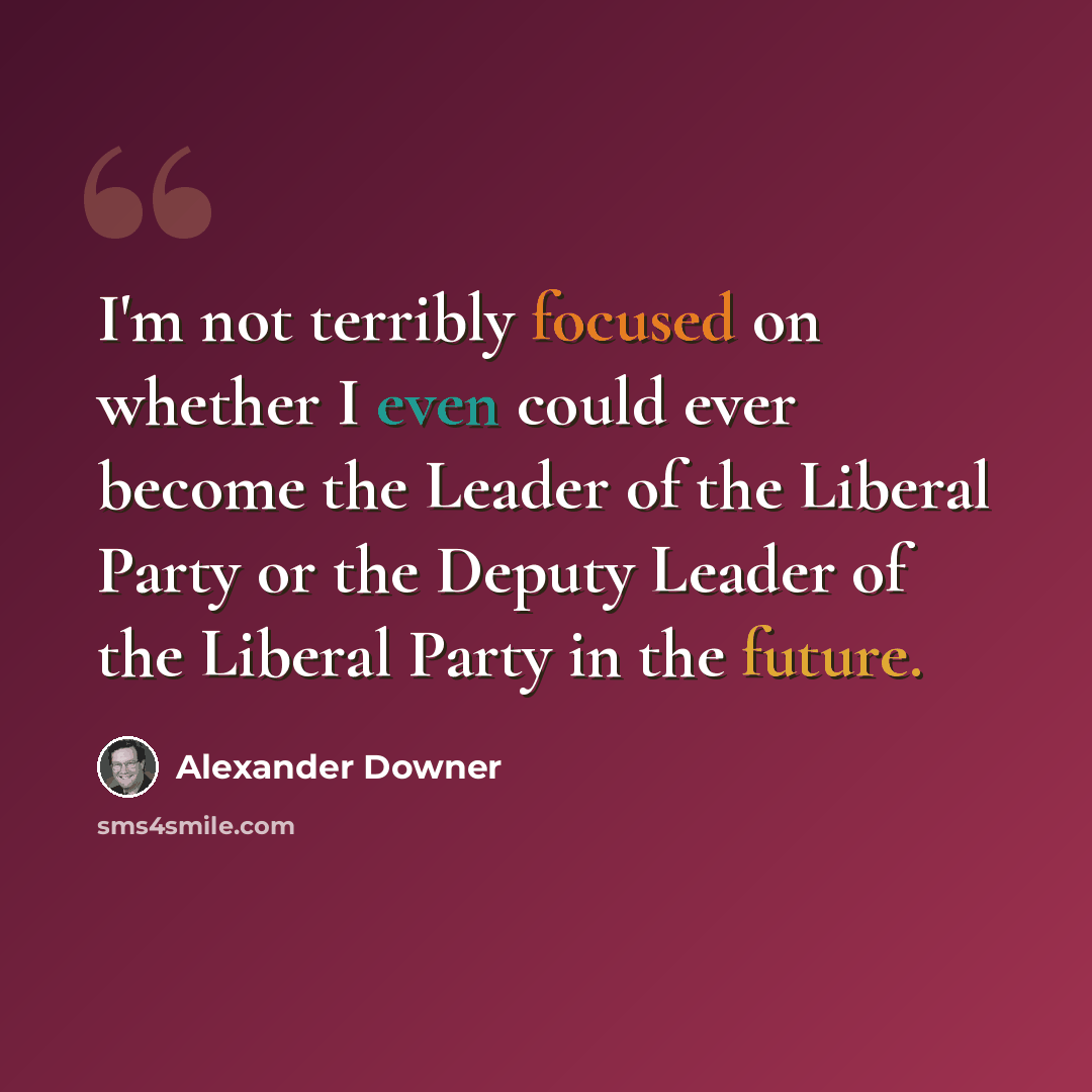 “I'm not terribly focused on whether I even could ever become the Leader of the Liberal Party or the Deputy Leader of the Liberal Party in the future.” quote by Alexander Downer