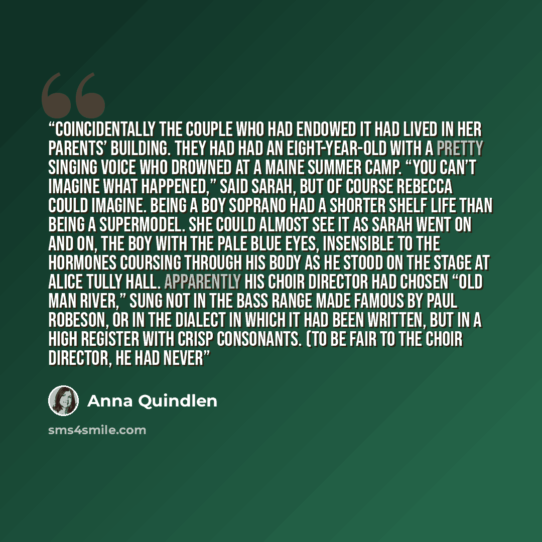 “Coincidentally the couple who had endowed it had lived in her parents’ building. They had had an eight-year-old with a pretty singing voice who drowned at a Maine summer camp. “You can’t imagine what happened,” said Sarah, but of course Rebecca could imagine. Being a boy soprano had a shorter…” quote by Anna Quindlen