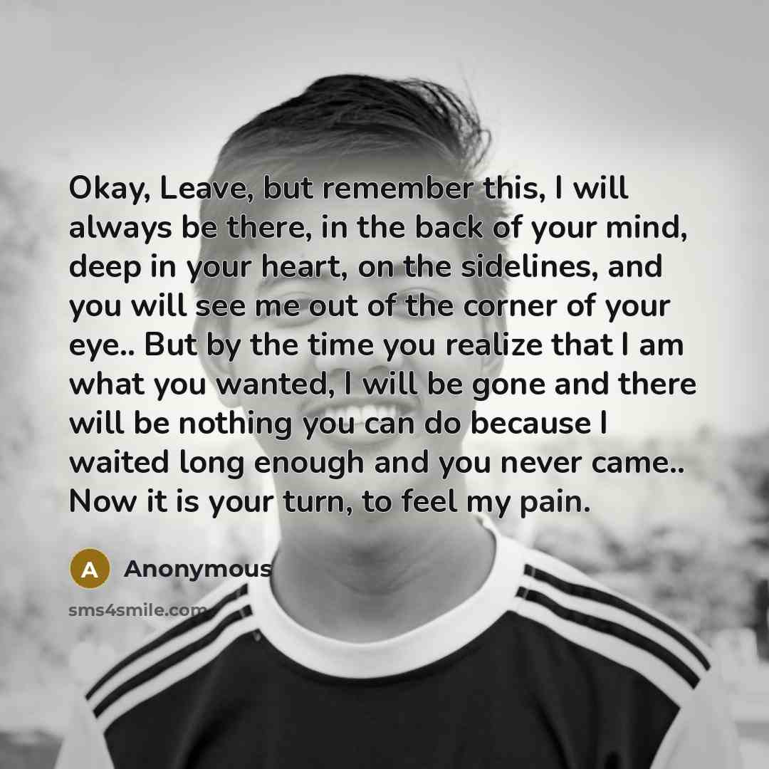“Okay, Leave, but remember this, I will always be there, in the back of your mind, deep in your heart, on the sidelines, and you will see me out of the corner of your eye.. But by the time you realize that I am what you wanted, I will be gone and there will be nothing you can do because I waited…” quote by Anonymous