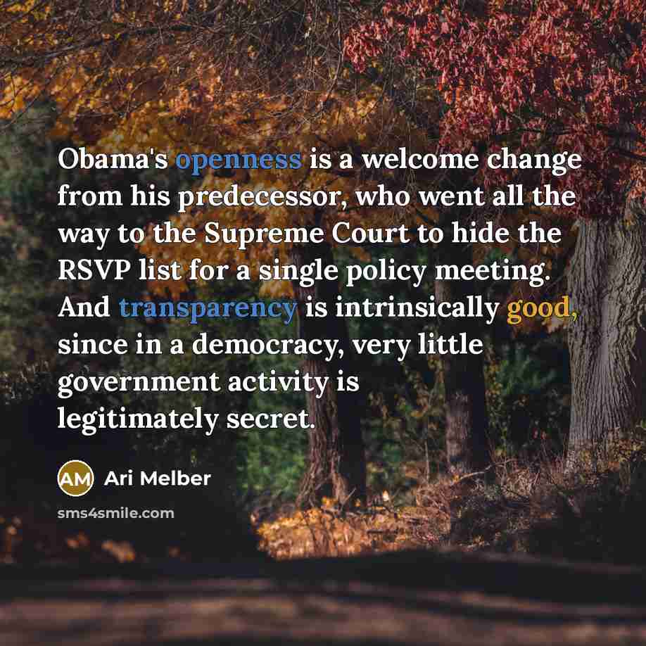 “Obama's openness is a welcome change from his predecessor, who went all the way to the Supreme Court to hide the RSVP list for a single policy meeting. And transparency is intrinsically good, since in a democracy, very little government activity is legitimately secret.” quote by Ari Melber