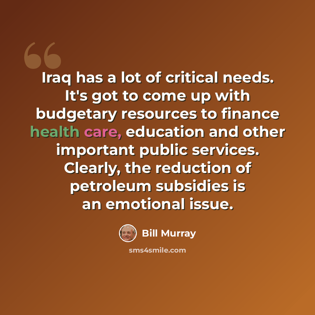 “Iraq has a lot of critical needs. It's got to come up with budgetary resources to finance health care, education and other important public services. Clearly, the reduction of petroleum subsidies is an emotional issue.” quote by Bill Murray