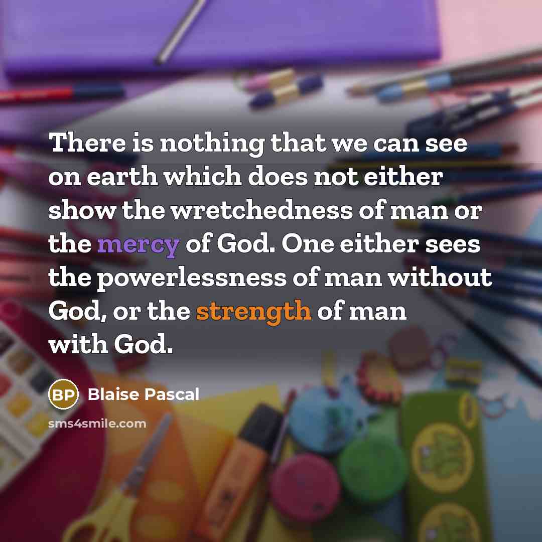 “There is nothing that we can see on earth which does not either show the wretchedness of man or the mercy of God. One either sees the powerlessness of man without God, or the strength of man with God.” quote by Blaise Pascal
