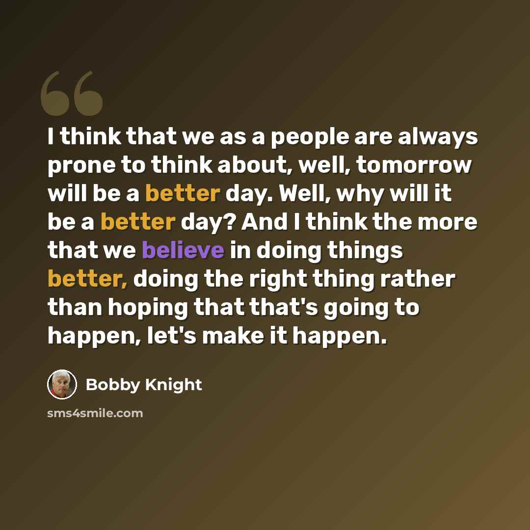 “I think that we as a people are always prone to think about, well, tomorrow will be a better day. Well, why will it be a better day? And I think the more that we believe in doing things better, doing the right thing rather than hoping that that's going to happen, let's make it happen.” quote by Bobby Knight