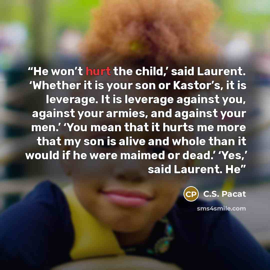 “He won’t hurt the child,’ said Laurent. ‘Whether it is your son or Kastor’s, it is leverage. It is leverage against you, against your armies, and against your men.’ ‘You mean that it hurts me more that my son is alive and whole than it would if he were maimed or dead.’ ‘Yes,’ said Laurent. He” quote by C.S. Pacat