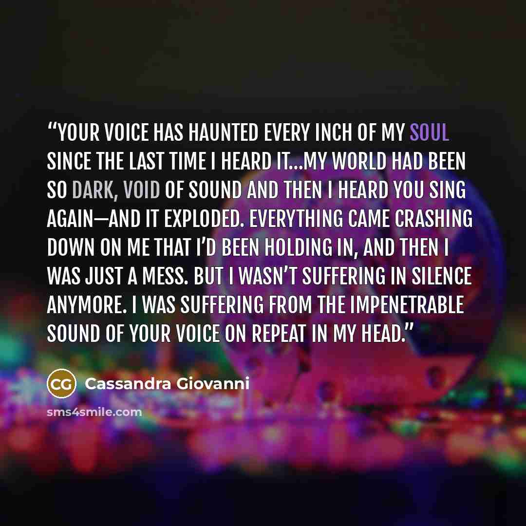 “Your voice has haunted every inch of my soul since the last time I heard it…my world had been so dark, void of sound and then I heard you sing again—and it exploded. Everything came crashing down on me that I’d been holding in, and then I was just a mess. But I wasn’t suffering in silence anymore…” quote by Cassandra Giovanni