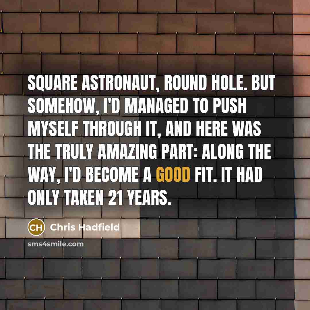 “Square astronaut, round hole. But somehow, I'd managed to push myself through it, and here was the truly amazing part: along the way, I'd become a good fit. It had only taken 21 years.” quote by Chris Hadfield
