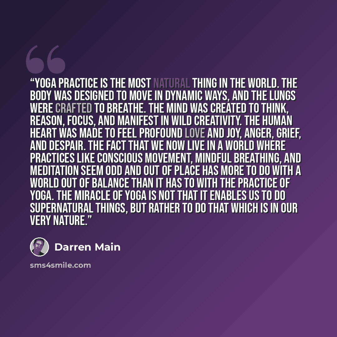 “Yoga practice is the most natural thing in the world. The body was designed to move in dynamic ways, and the lungs were crafted to breathe. The mind was created to think, reason, focus, and manifest in wild creativity. The human heart was made to feel profound love and joy, anger, grief, and…” quote by Darren Main