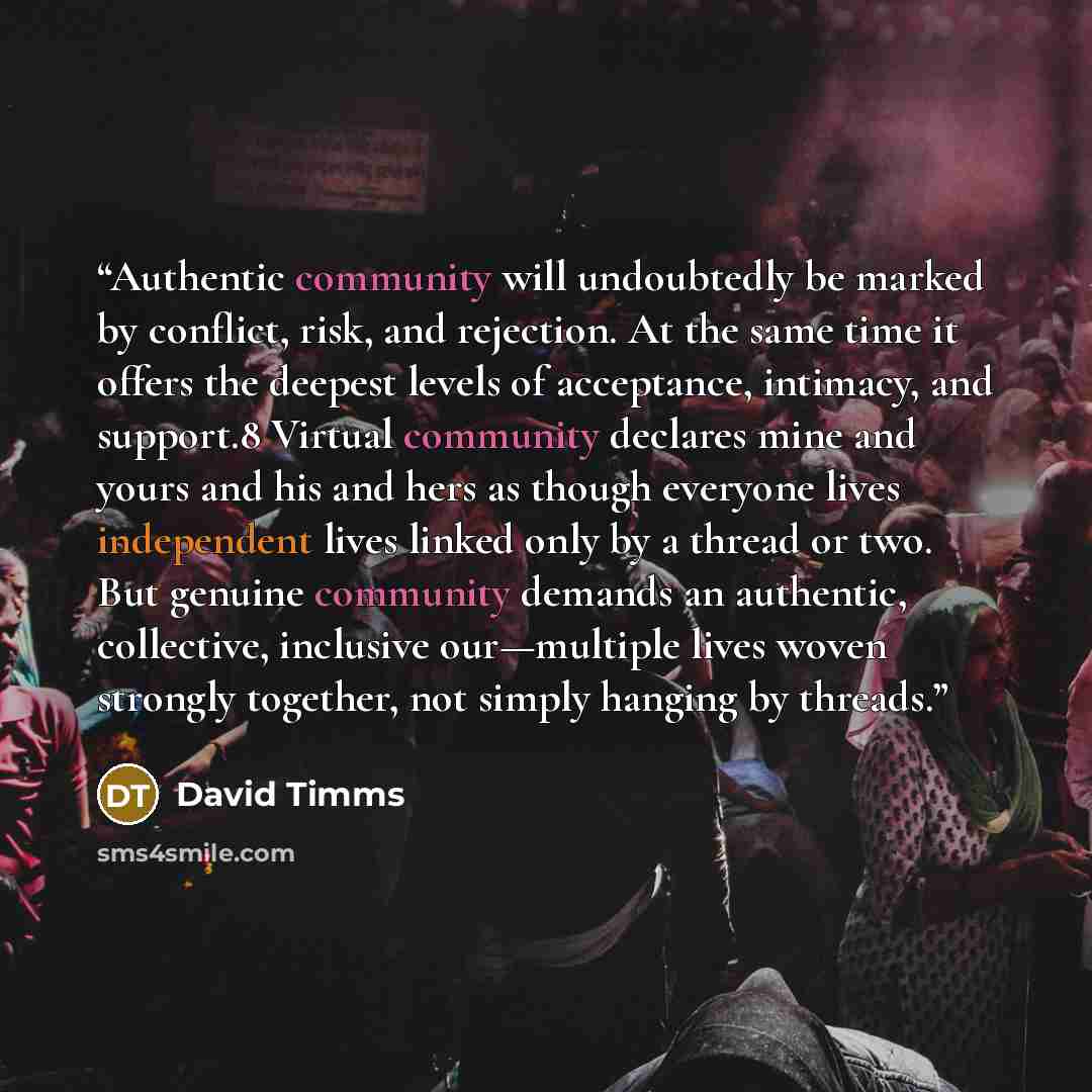 “Authentic community will undoubtedly be marked by conflict, risk, and rejection. At the same time it offers the deepest levels of acceptance, intimacy, and support.8 Virtual community declares mine and yours and his and hers as though everyone lives independent lives linked only by a thread or…” quote by David Timms