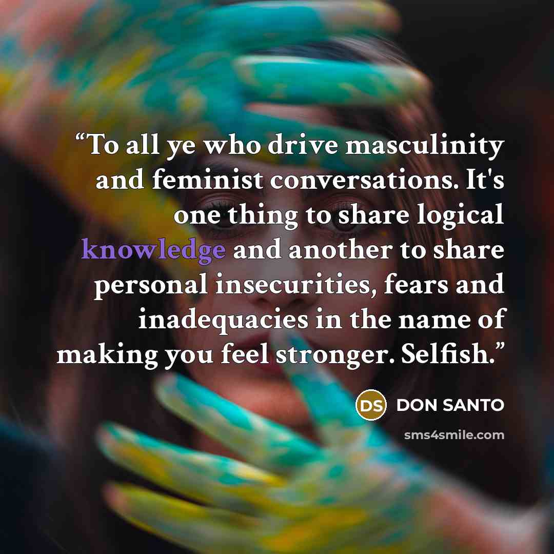 “To all ye who drive masculinity and feminist conversations. It's one thing to share logical knowledge and another to share personal insecurities, fears and inadequacies in the name of making you feel stronger. Selfish.” quote by DON SANTO