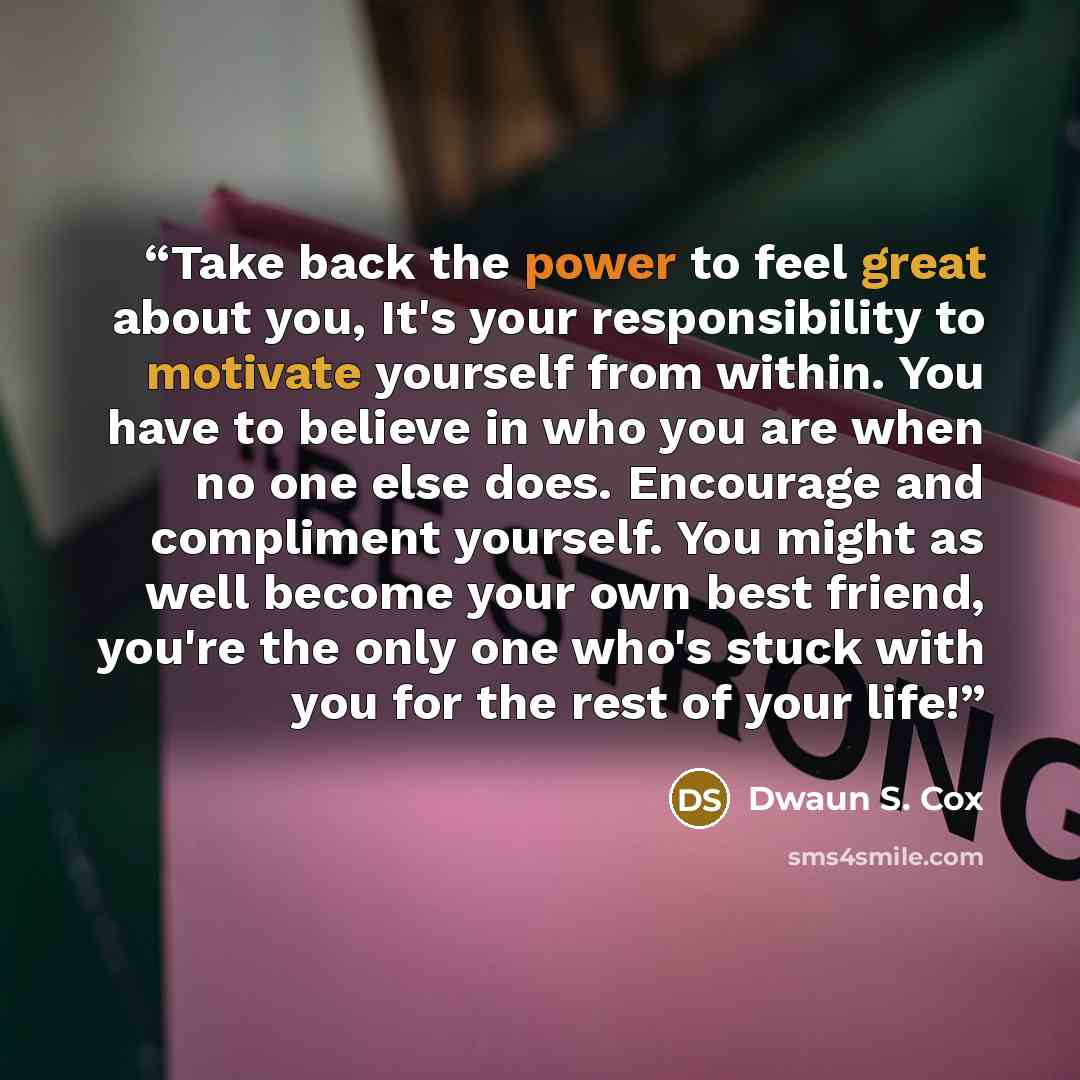 “Take back the power to feel great about you, It's your responsibility to motivate yourself from within. You have to believe in who you are when no one else does. Encourage and compliment yourself. You might as well become your own best friend, you're the only one who's stuck with you for the rest…” quote by Dwaun S. Cox