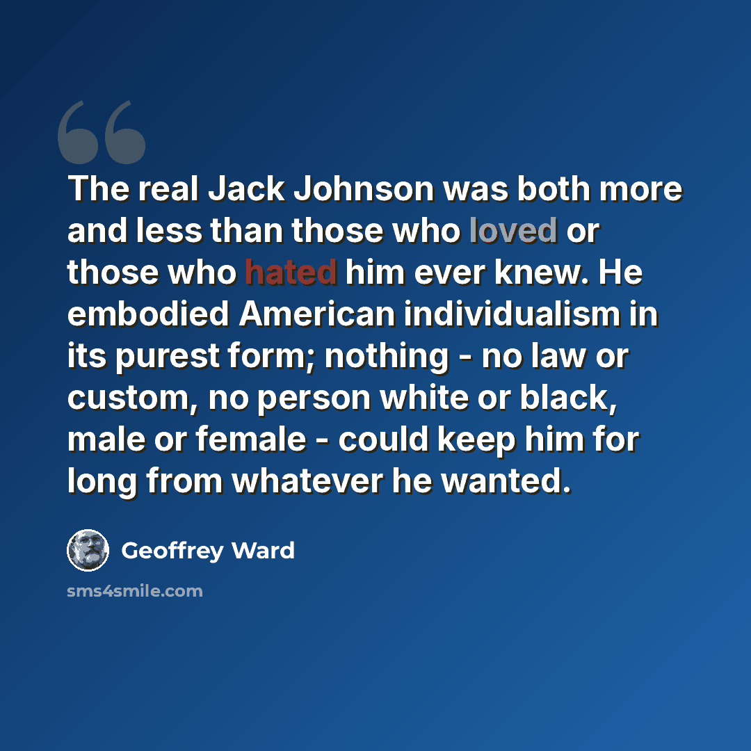 “The real Jack Johnson was both more and less than those who loved or those who hated him ever knew. He embodied American individualism in its purest form; nothing - no law or custom, no person white or black, male or female - could keep him for long from whatever he wanted.” quote by Geoffrey Ward