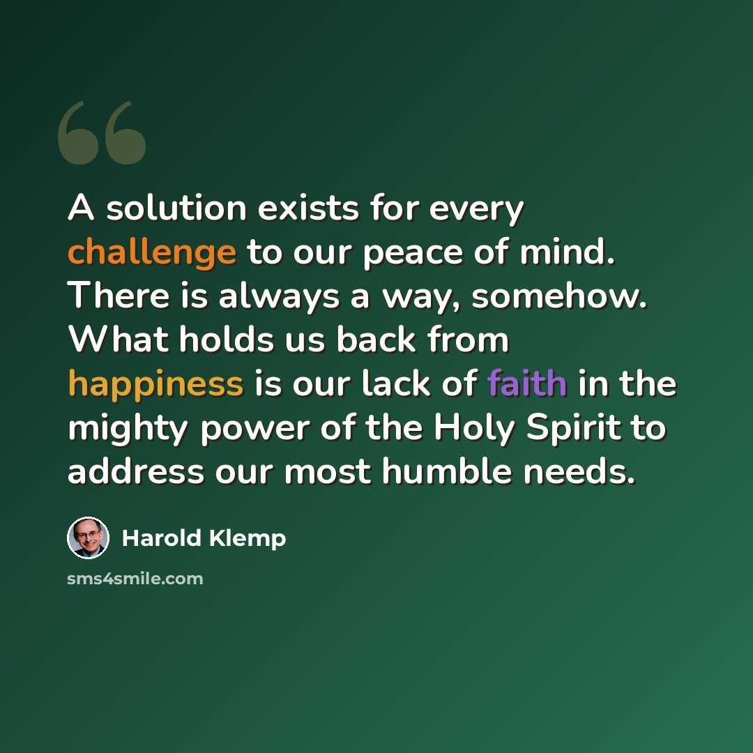 “A solution exists for every challenge to our peace of mind. There is always a way, somehow. What holds us back from happiness is our lack of faith in the mighty power of the Holy Spirit to address our most humble needs.” quote by Harold Klemp