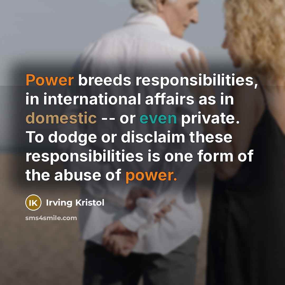 “Power breeds responsibilities, in international affairs as in domestic -- or even private. To dodge or disclaim these responsibilities is one form of the abuse of power.” quote by Irving Kristol