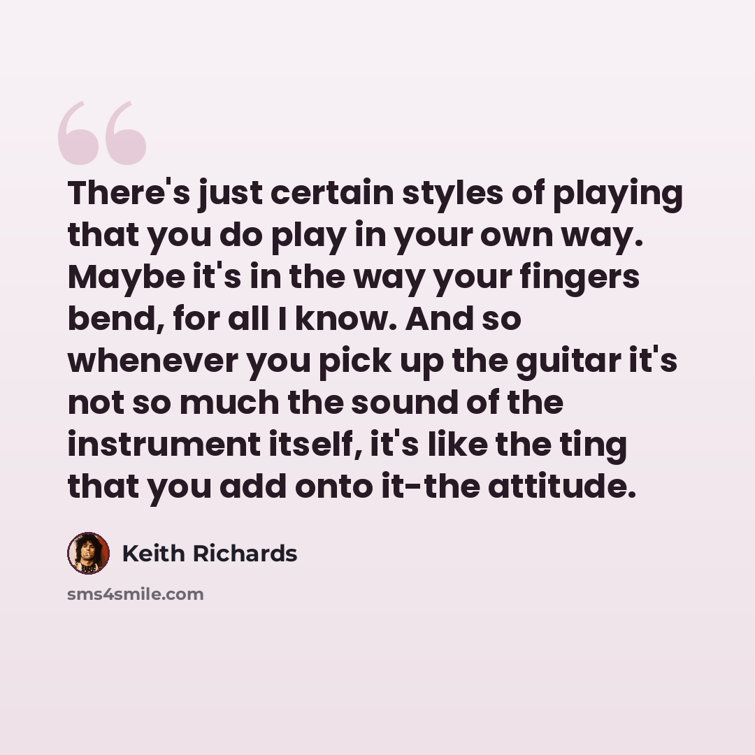 “There's just certain styles of playing that you do play in your own way. Maybe it's in the way your fingers bend, for all I know. And so whenever you pick up the guitar it's not so much the sound of the instrument itself, it's like the ting that you add onto it-the attitude.” quote by Keith Richards