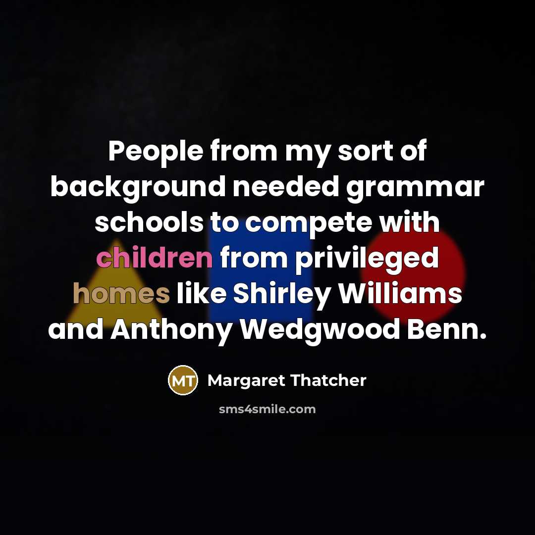 “People from my sort of background needed grammar schools to compete with children from privileged homes like Shirley Williams and Anthony Wedgwood Benn.” quote by Margaret Thatcher