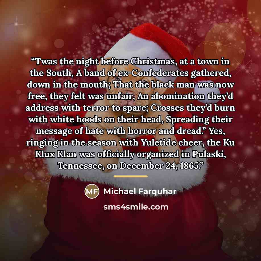 “Twas the night before Christmas, at a town in the South, A band of ex-Confederates gathered, down in the mouth; That the black man was now free, they felt was unfair, An abomination they’d address with terror to spare; Crosses they’d burn with white hoods on their head, Spreading their message of…” quote by Michael Farquhar