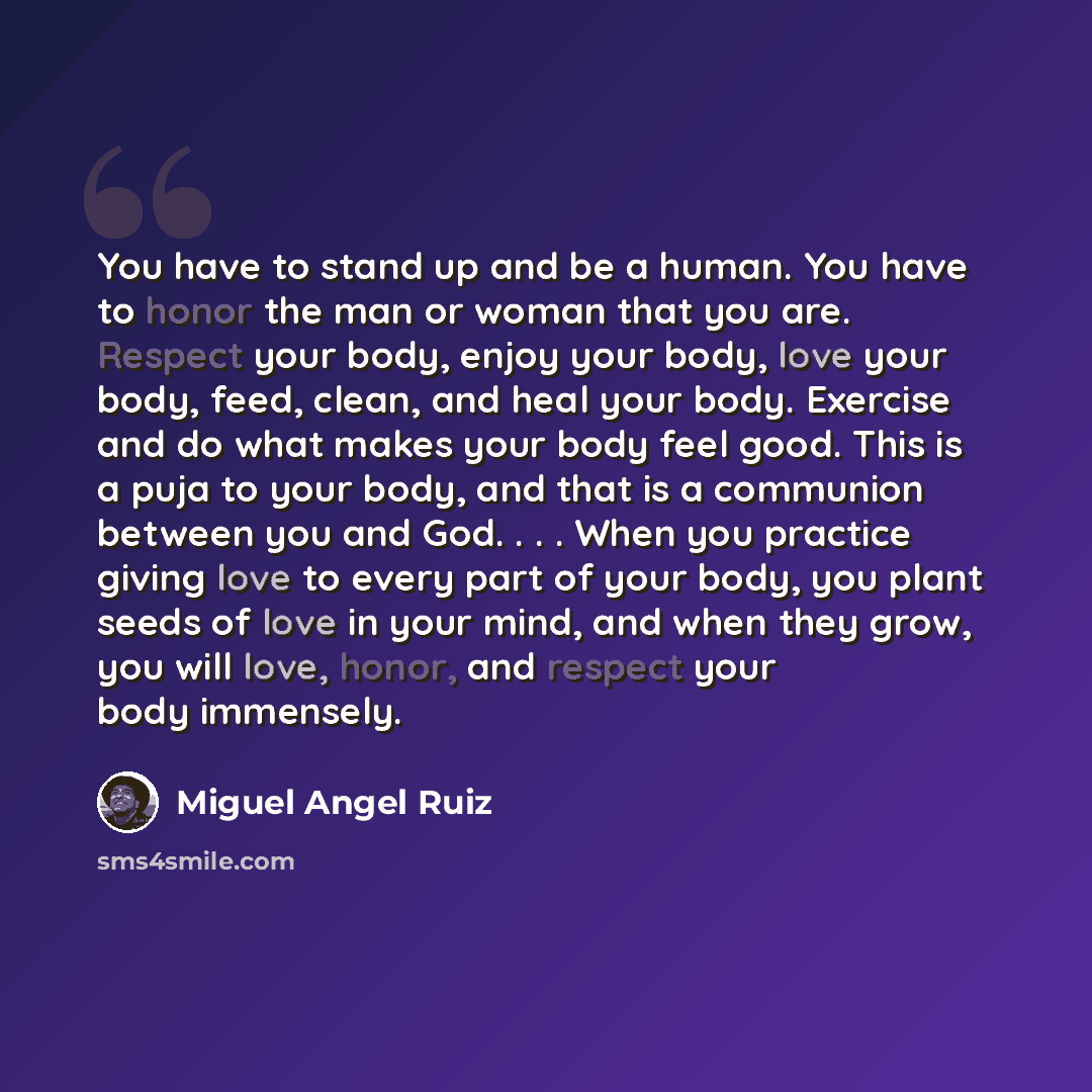 “You have to stand up and be a human. You have to honor the man or woman that you are. Respect your body, enjoy your body, love your body, feed, clean, and heal your body. Exercise and do what makes your body feel good. This is a puja to your body, and that is a communion between you and God…” quote by Miguel Angel Ruiz