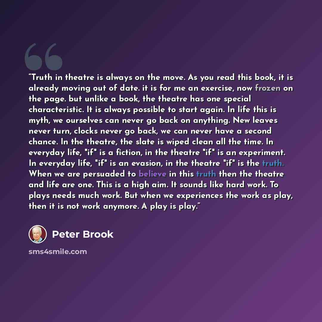 “Truth in theatre is always on the move. As you read this book, it is already moving out of date. it is for me an exercise, now frozen on the page. but unlike a book, the theatre has one special characteristic. It is always possible to start again. In life this is myth, we ourselves can never go…” quote by Peter Brook