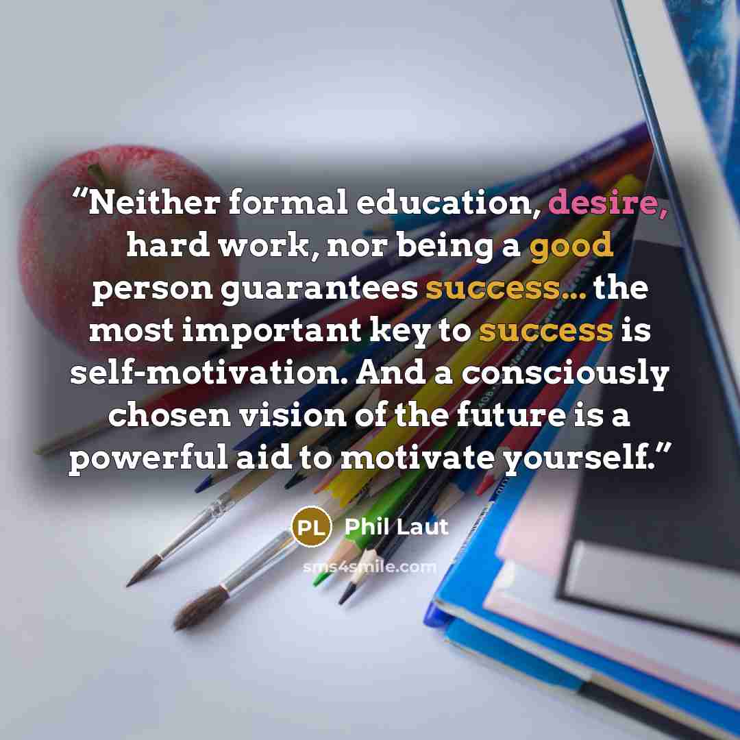 “Neither formal education, desire, hard work, nor being a good person guarantees success... the most important key to success is self-motivation. And a consciously chosen vision of the future is a powerful aid to motivate yourself.” quote by Phil Laut
