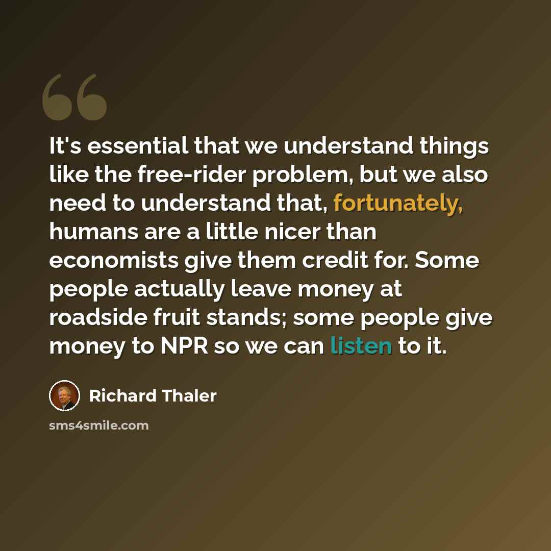 “It's essential that we understand things like the free-rider problem, but we also need to understand that, fortunately, humans are a little nicer than economists give them credit for. Some people actually leave money at roadside fruit stands; some people give money to NPR so we can listen to it.” quote by Richard Thaler