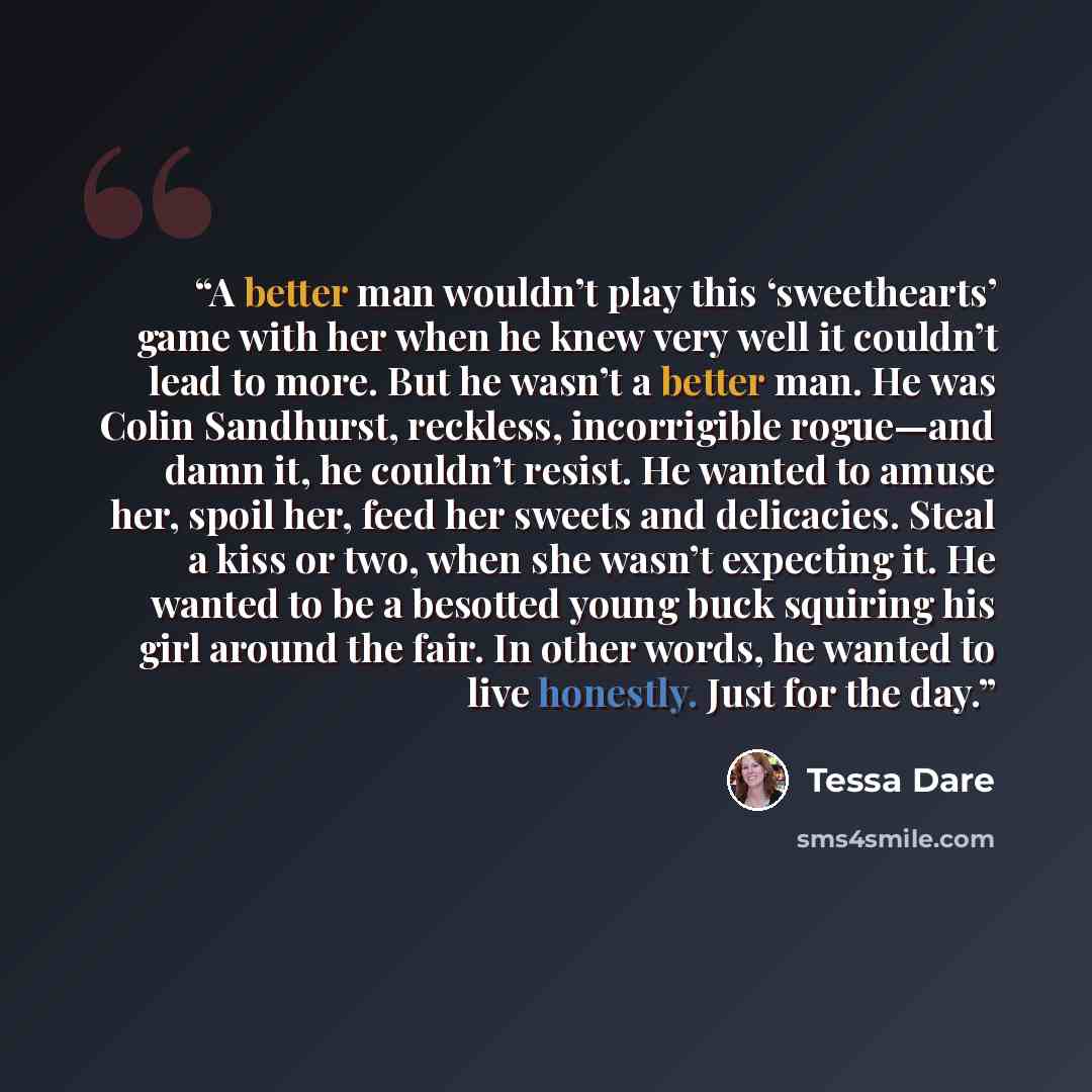 “A better man wouldn’t play this ‘sweethearts’ game with her when he knew very well it couldn’t lead to more. But he wasn’t a better man. He was Colin Sandhurst, reckless, incorrigible rogue—and damn it, he couldn’t resist. He wanted to amuse her, spoil her, feed her sweets and delicacies. Steal a…” quote by Tessa Dare