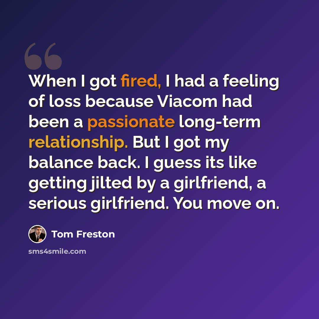 “When I got fired, I had a feeling of loss because Viacom had been a passionate long-term relationship. But I got my balance back. I guess its like getting jilted by a girlfriend, a serious girlfriend. You move on.” quote by Tom Freston