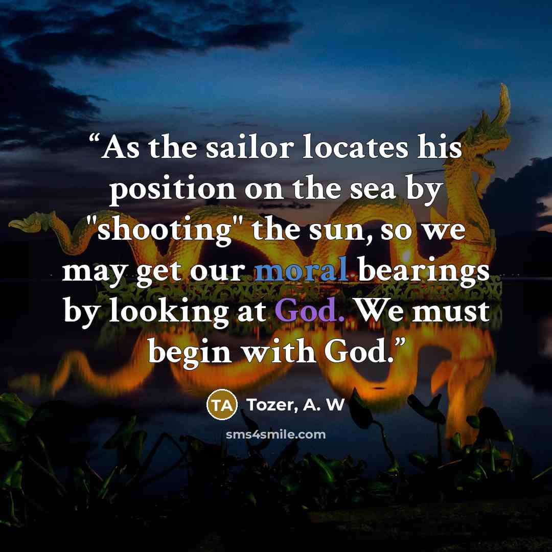 “As the sailor locates his position on the sea by "shooting" the sun, so we may get our moral bearings by looking at God. We must begin with God.” quote by Tozer, A. W